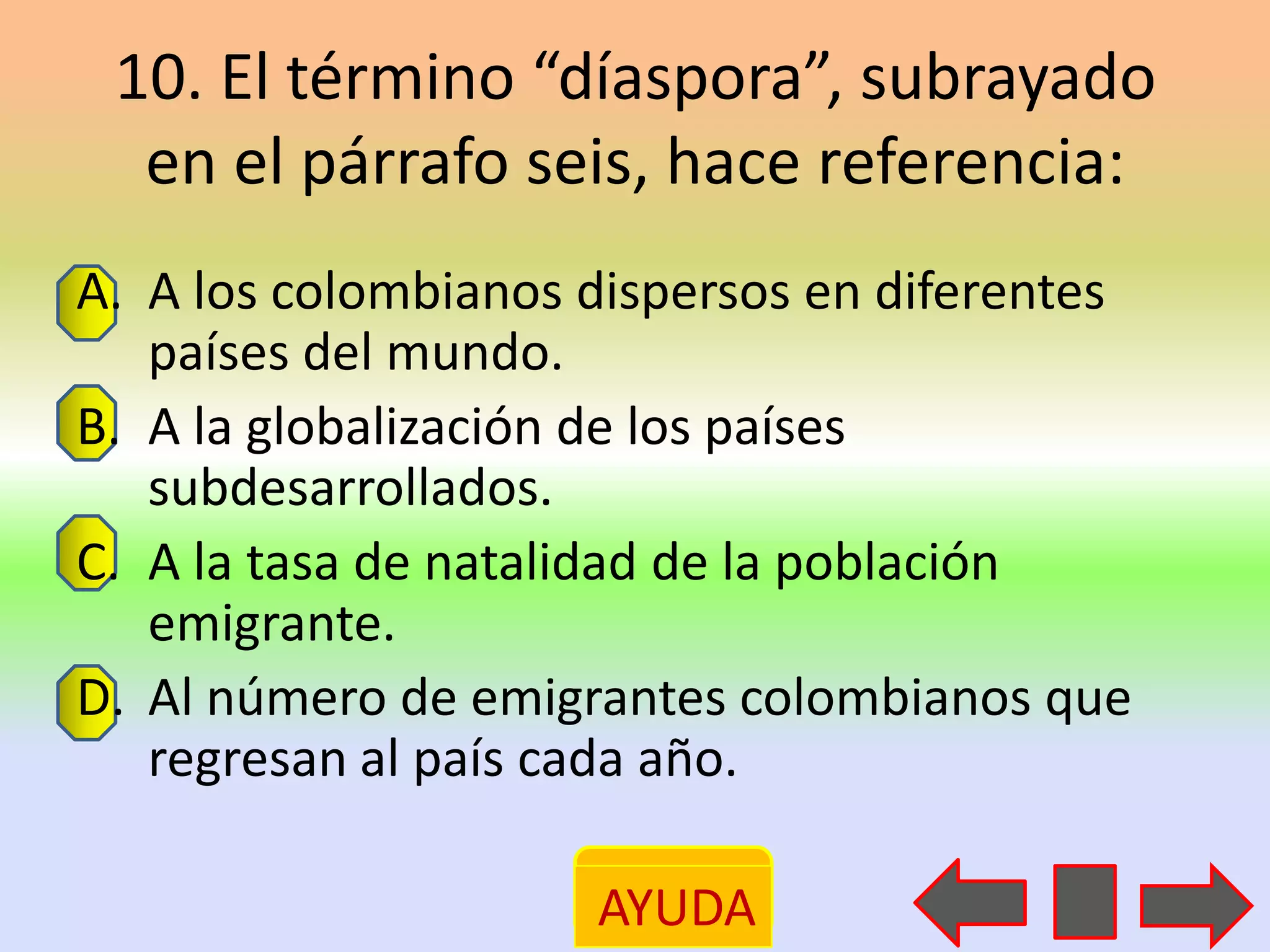 10. El término “díaspora”, subrayado
  en el párrafo seis, hace referencia:
A. A los colombianos dispersos en diferentes
   países del mundo.
B. A la globalización de los países
   subdesarrollados.
C. A la tasa de natalidad de la población
   emigrante.
D. Al número de emigrantes colombianos que
   regresan al país cada año.

                     AYUDA
 