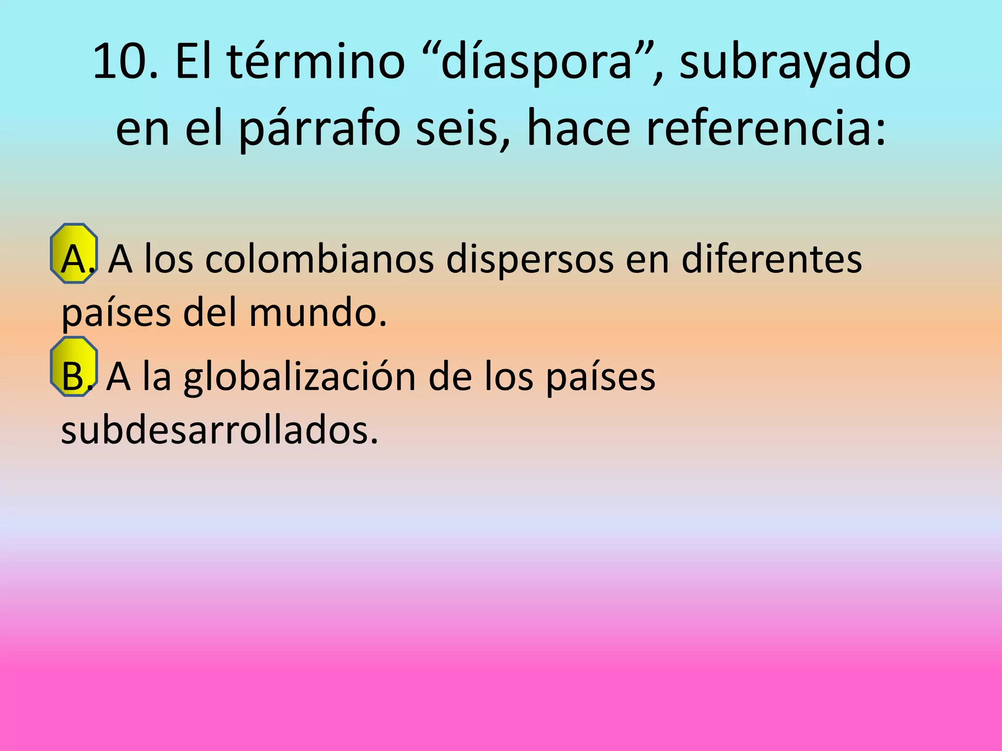 10. El término “díaspora”, subrayado
  en el párrafo seis, hace referencia:

A. A los colombianos dispersos en diferentes
países del mundo.
B. A la globalización de los países
subdesarrollados.
 