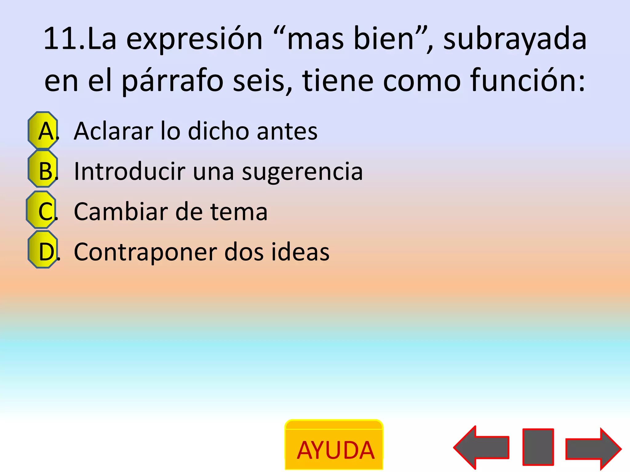 11.La expresión “mas bien”, subrayada
en el párrafo seis, tiene como función:
A.   Aclarar lo dicho antes
B.   Introducir una sugerencia
C.   Cambiar de tema
D.   Contraponer dos ideas




                        AYUDA
 