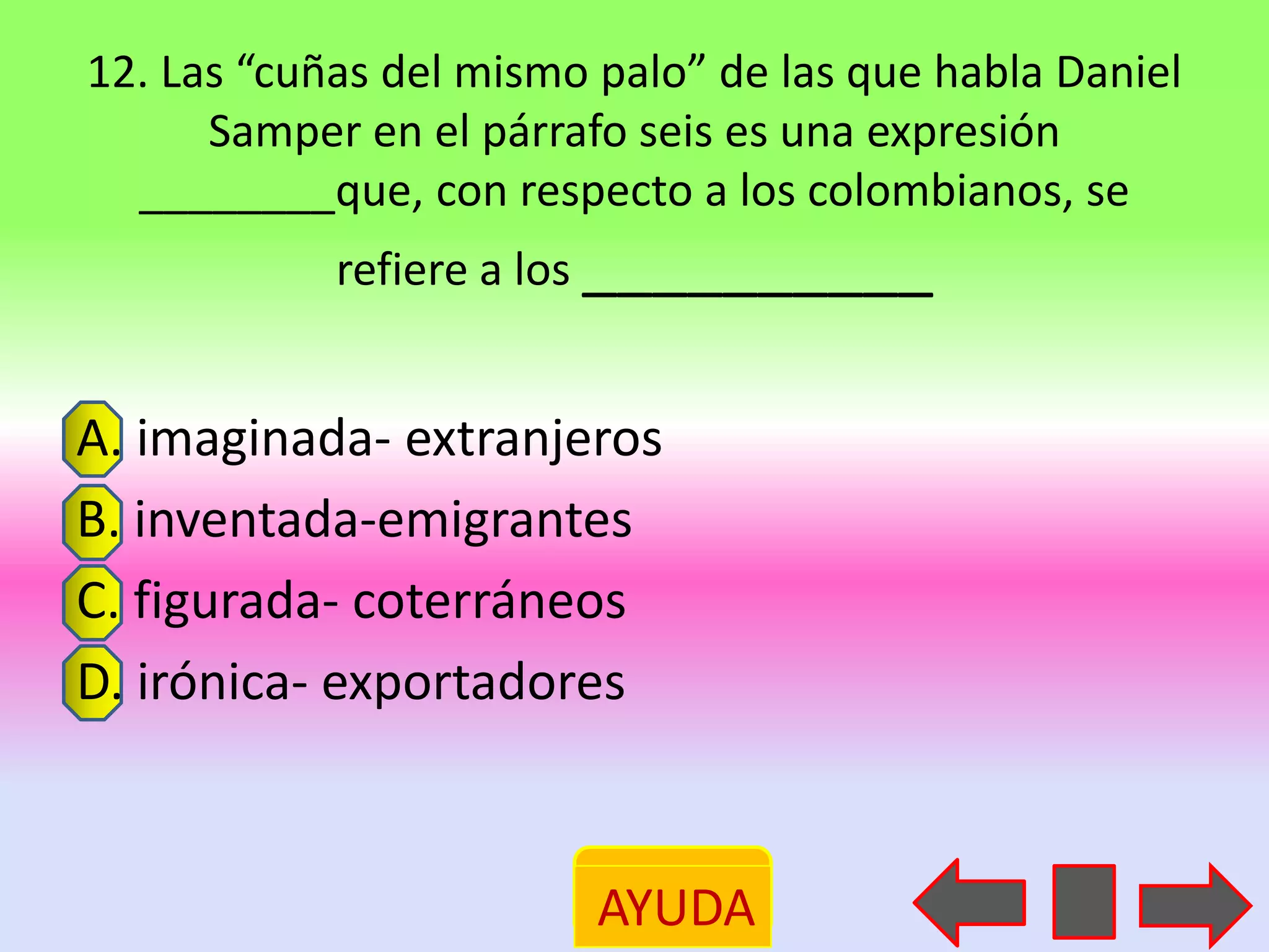 12. Las “cuñas del mismo palo” de las que habla Daniel
      Samper en el párrafo seis es una expresión
  ________que, con respecto a los colombianos, se
            refiere a los __________


A. imaginada- extranjeros
B. inventada-emigrantes
C. figurada- coterráneos
D. irónica- exportadores



                         AYUDA
 