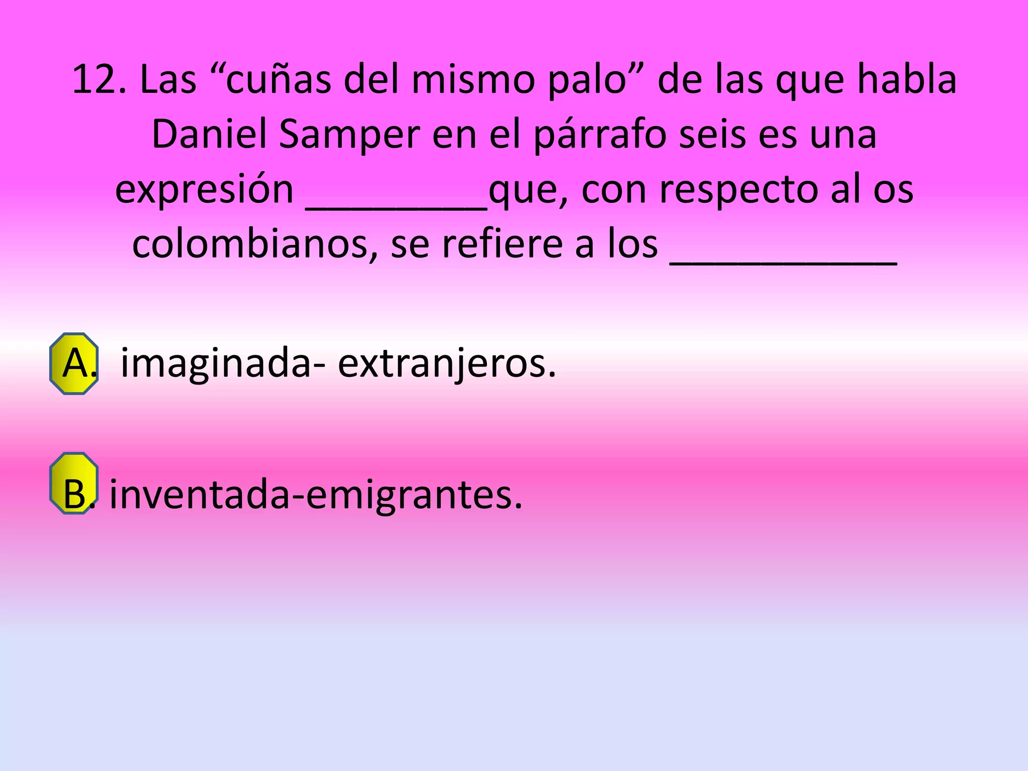 12. Las “cuñas del mismo palo” de las que habla
     Daniel Samper en el párrafo seis es una
  expresión ________que, con respecto al os
   colombianos, se refiere a los __________

A. imaginada- extranjeros.

B. inventada-emigrantes.
 