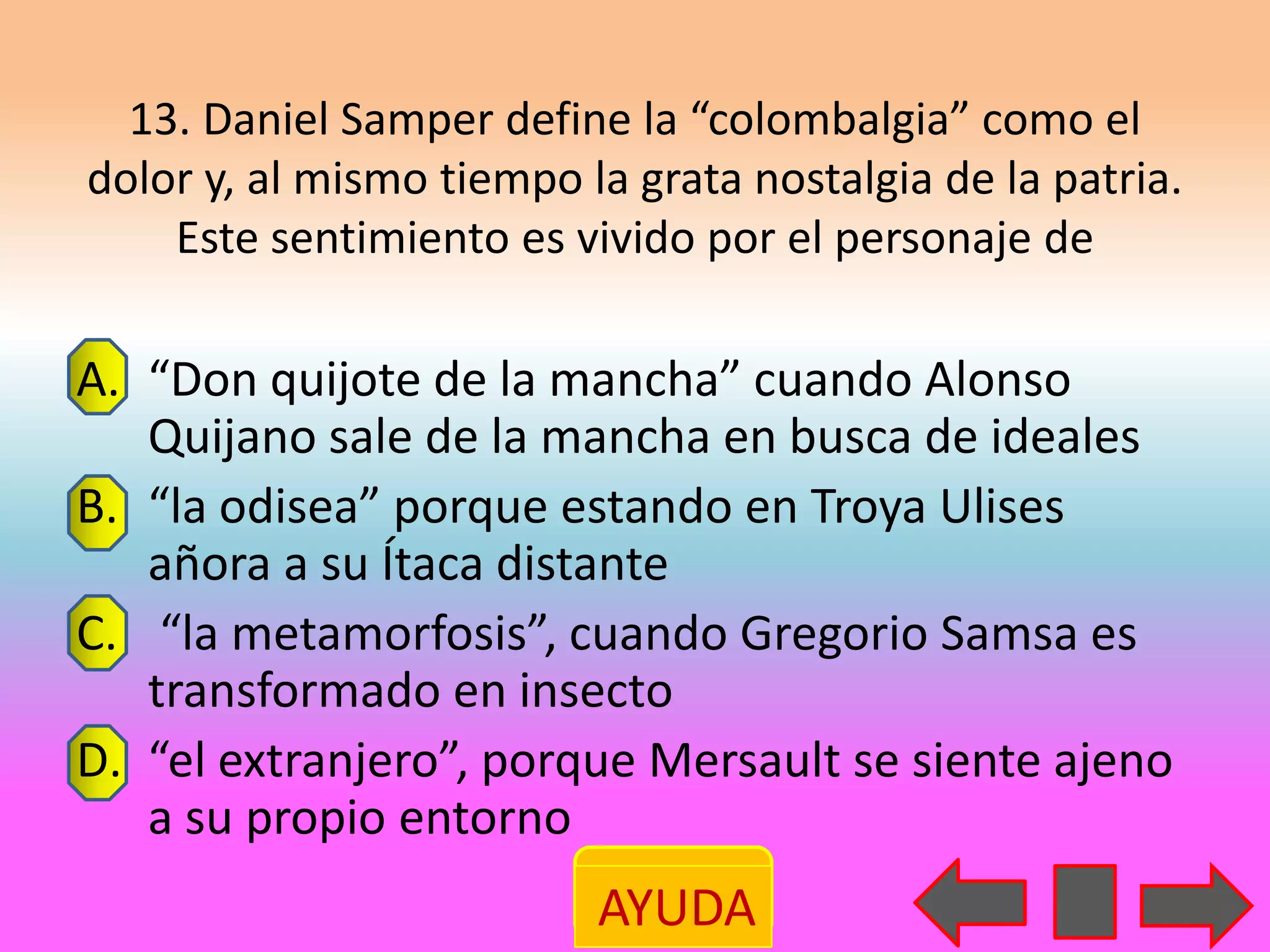 13. Daniel Samper define la “colombalgia” como el
dolor y, al mismo tiempo la grata nostalgia de la patria.
    Este sentimiento es vivido por el personaje de

A. “Don quijote de la mancha” cuando Alonso
   Quijano sale de la mancha en busca de ideales
B. “la odisea” porque estando en Troya Ulises
   añora a su Ítaca distante
C. “la metamorfosis”, cuando Gregorio Samsa es
   transformado en insecto
D. “el extranjero”, porque Mersault se siente ajeno
   a su propio entorno
                          AYUDA
 