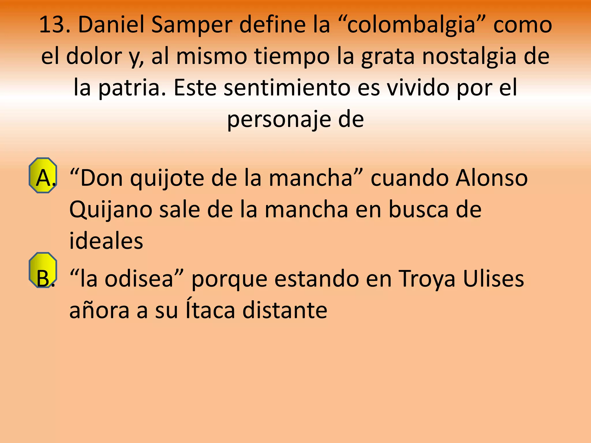 13. Daniel Samper define la “colombalgia” como
el dolor y, al mismo tiempo la grata nostalgia de
    la patria. Este sentimiento es vivido por el
                    personaje de

A. “Don quijote de la mancha” cuando Alonso
   Quijano sale de la mancha en busca de
   ideales
B. “la odisea” porque estando en Troya Ulises
   añora a su Ítaca distante
 