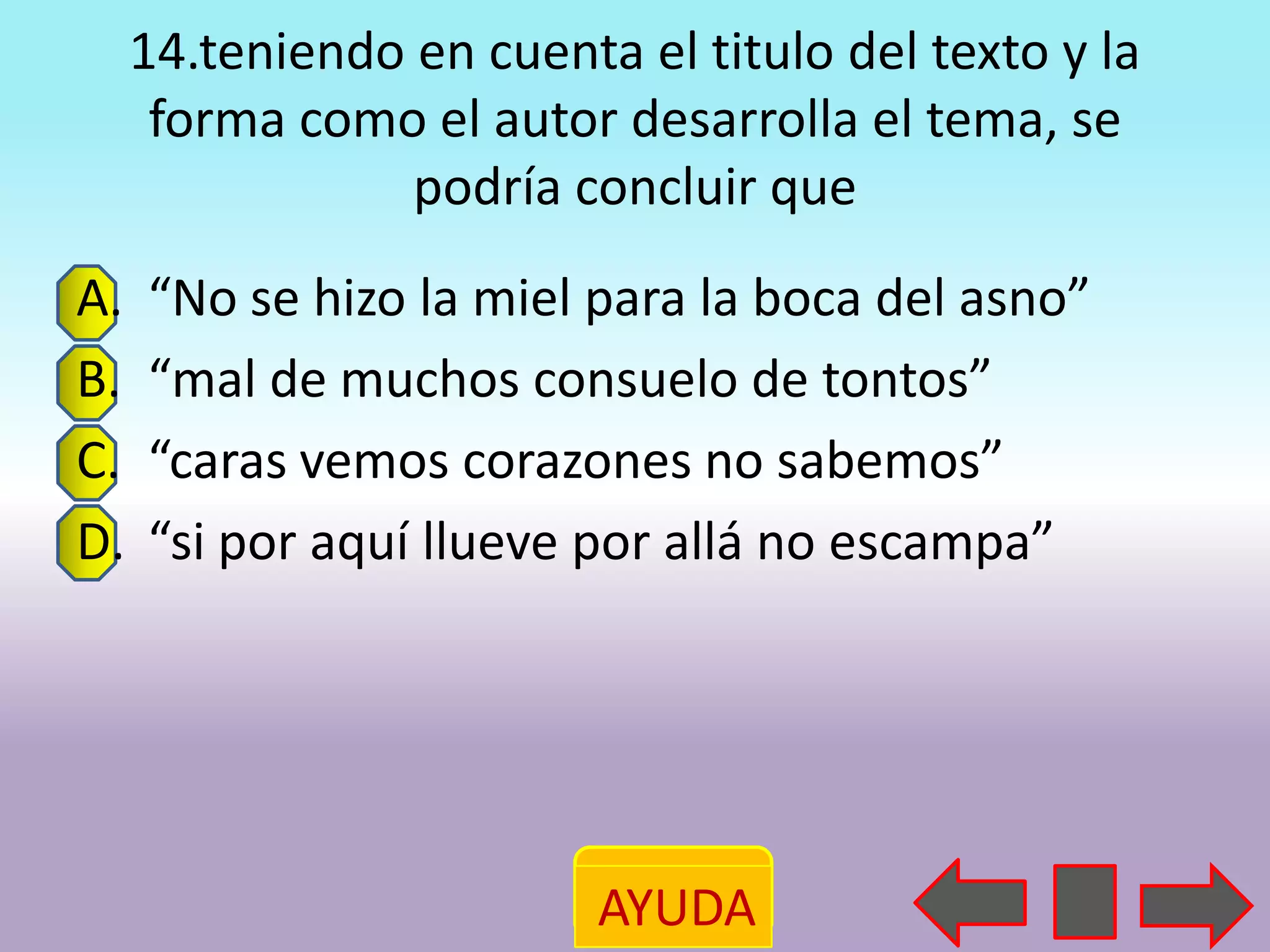 14.teniendo en cuenta el titulo del texto y la
      forma como el autor desarrolla el tema, se
                 podría concluir que
A.   “No se hizo la miel para la boca del asno”
B.   “mal de muchos consuelo de tontos”
C.   “caras vemos corazones no sabemos”
D.   “si por aquí llueve por allá no escampa”




                          AYUDA
 