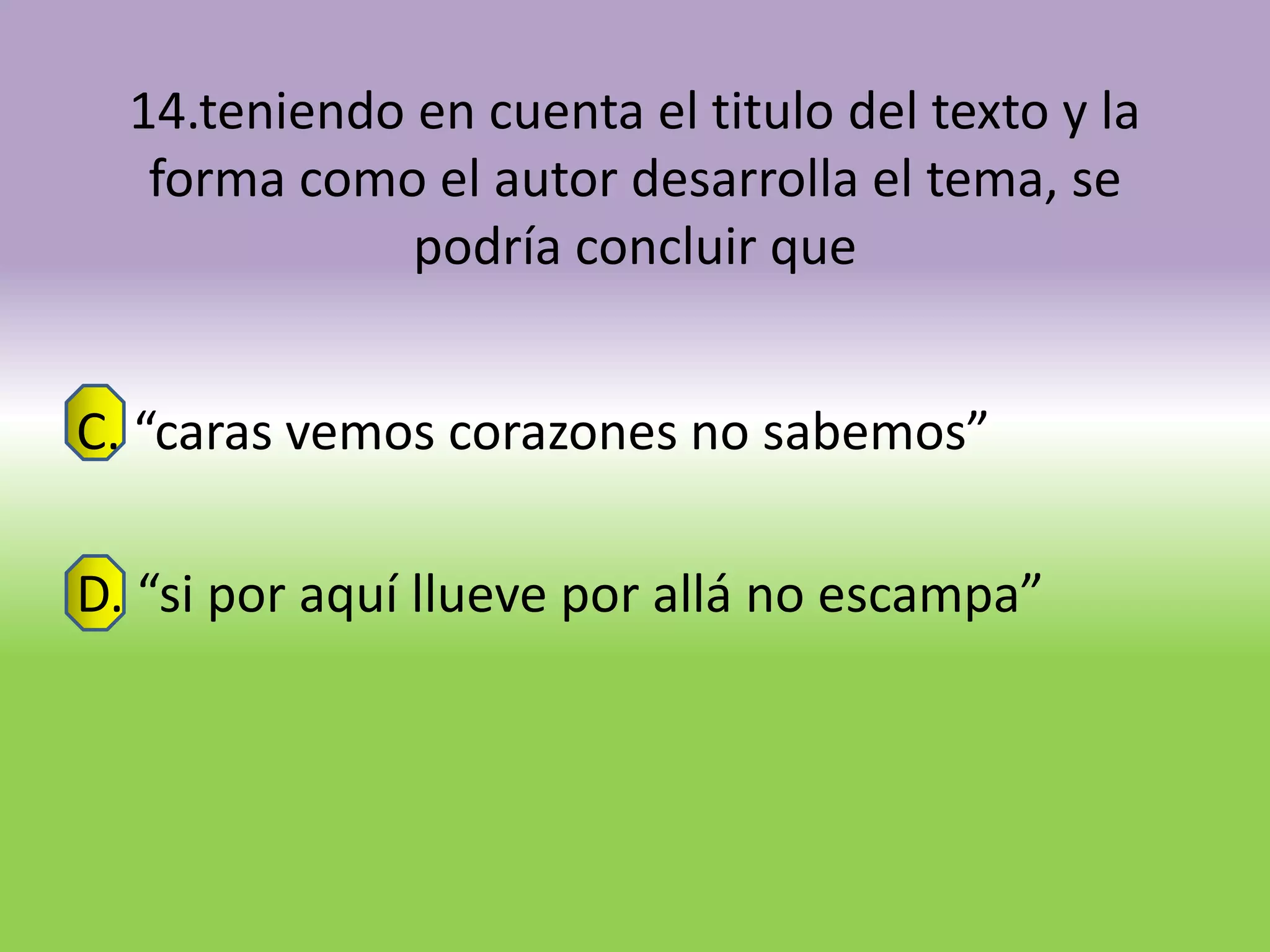14.teniendo en cuenta el titulo del texto y la
   forma como el autor desarrolla el tema, se
              podría concluir que


C. “caras vemos corazones no sabemos”

D. “si por aquí llueve por allá no escampa”
 