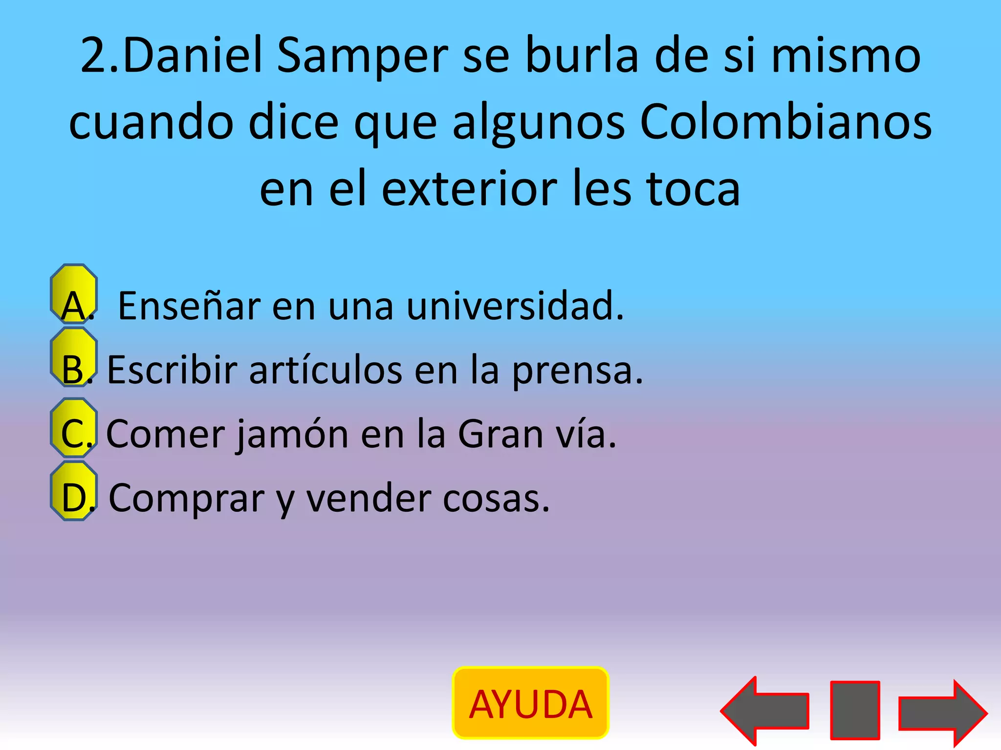 2.Daniel Samper se burla de si mismo
cuando dice que algunos Colombianos
        en el exterior les toca

A. Enseñar en una universidad.
B. Escribir artículos en la prensa.
C. Comer jamón en la Gran vía.
D. Comprar y vender cosas.



                        AYUDA
 