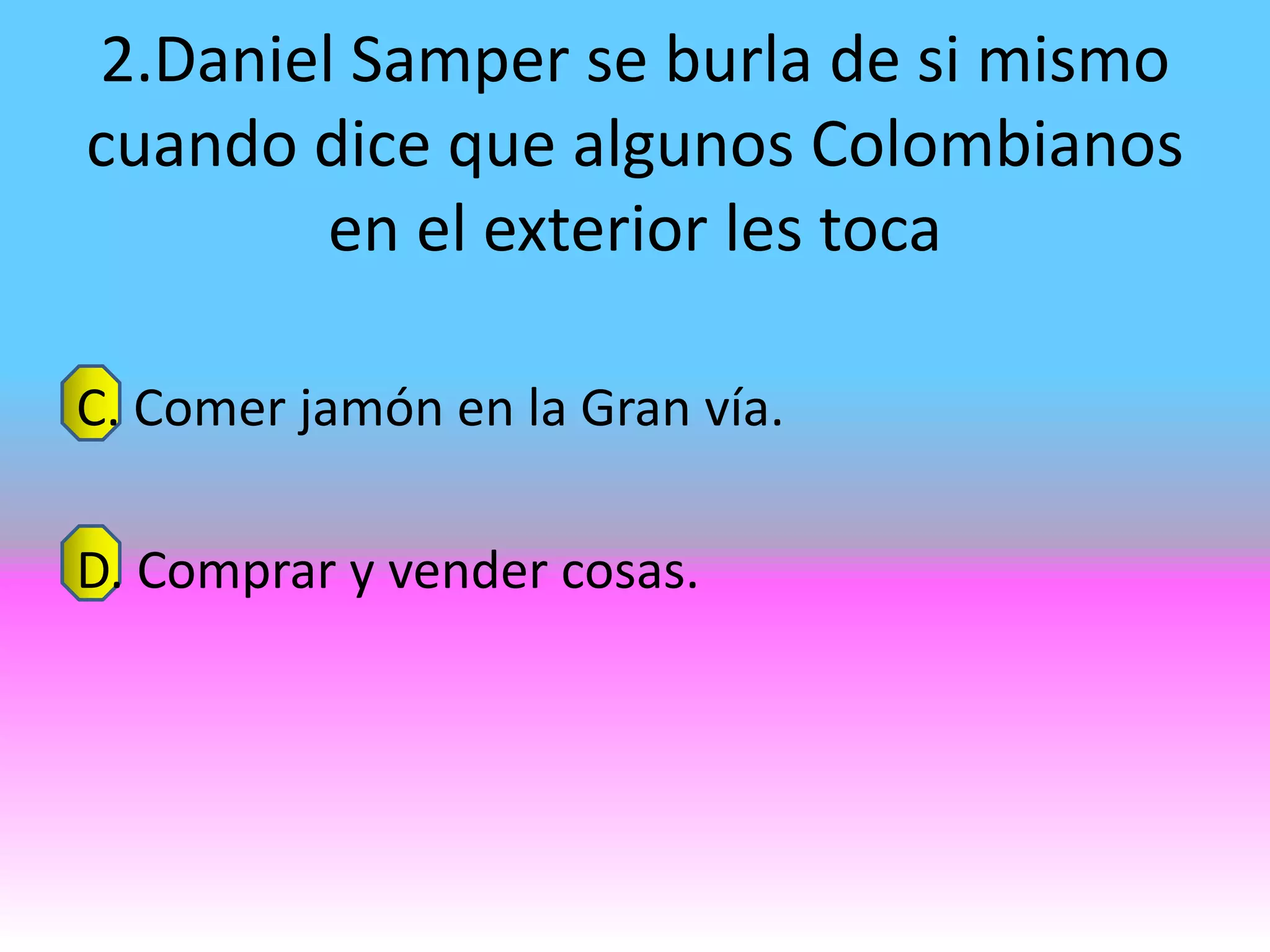 2.Daniel Samper se burla de si mismo
cuando dice que algunos Colombianos
        en el exterior les toca

C. Comer jamón en la Gran vía.

D. Comprar y vender cosas.
 