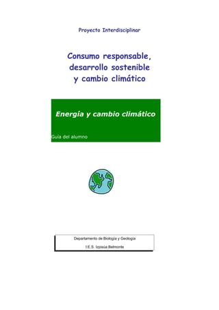 Proyecto Interdisciplinar




      Consumo responsable,
      desarrollo sostenible
       y cambio climático



 Energía y cambio climático


Guía del alumno




         Departamento de Biología y Geología

               I.E.S. Izpisúa Belmonte
 