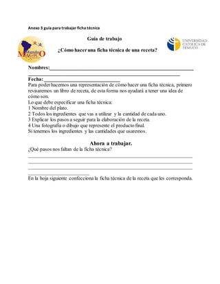 Anexo 3 guía para trabajar ficha técnica 
Guía de trabajo 
¿Cómo hacer una ficha técnica de una receta? 
Nombres:_________________________________________________________ 
____________________________________________________________ 
Fecha: ______________________________ 
Para poder hacernos una representación de cómo hacer una ficha técnica, primero 
revisaremos un libro de receta, de esta forma nos ayudará a tener una idea de 
cómo son. 
Lo que debe especificar una ficha técnica: 
1 Nombre del plato. 
2 Todos los ingredientes que vas a utilizar y la cantidad de cada uno. 
3 Explicar los pasos a seguir para la elaboración de la receta. 
4 Una fotografía o dibujo que represente el producto final. 
Si tenemos los ingredientes y las cantidades que usaremos. 
Ahora a trabajar. 
¿Qué pasos nos faltan de la ficha técnica? 
_________________________________________________________________ 
_________________________________________________________________ 
_________________________________________________________________ 
________________________ 
En la hoja siguiente confecciona la ficha técnica de la receta que les corresponda. 
 