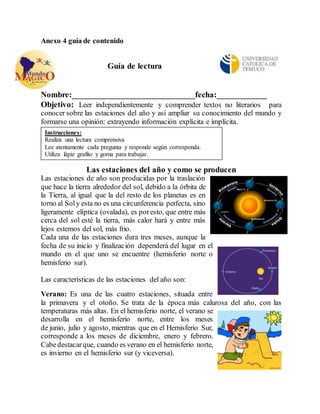 Anexo 4 guía de contenido 
Guía de lectura 
Nombre:_____________________________fecha:____________ 
Objetivo: Leer independientemente y comprender textos no literarios para 
conocer sobre las estaciones del año y así ampliar su conocimiento del mundo y 
formarse una opinión: extrayendo información explícita e implícita. 
Instrucciones: 
Realiza una lectura comprensiva 
Lee atentamente cada pregunta y responde según corresponda. 
Utiliza lápiz grafito y goma para trabajar. 
. 
Las estaciones del año y como se producen 
Las estaciones de año son producidas por la traslación 
que hace la tierra alrededor del sol, debido a la órbita de 
la Tierra, al igual que la del resto de los planetas es en 
torno al Sol y esta no es una circunferencia perfecta, sino 
ligeramente elíptica (ovalada), es por esto, que entre más 
cerca del sol esté la tierra, más calor hará y entre más 
lejos estemos del sol, más frio. 
Cada una de las estaciones dura tres meses, aunque la 
fecha de su inicio y finalización dependerá del lugar en el 
mundo en el que uno se encuentre (hemisferio norte o 
hemisferio sur). 
Las características de las estaciones del año son: 
Verano: Es una de las cuatro estaciones, situada entre 
la primavera y el otoño. Se trata de la época más calurosa del año, con las 
temperaturas más altas. En el hemisferio norte, el verano se 
desarrolla en el hemisferio norte, entre los meses 
de junio, julio y agosto, mientras que en el Hemisferio Sur, 
corresponde a los meses de diciembre, enero y febrero. 
Cabe destacar que, cuando es verano en el hemisferio norte, 
es invierno en el hemisferio sur (y viceversa). 
 