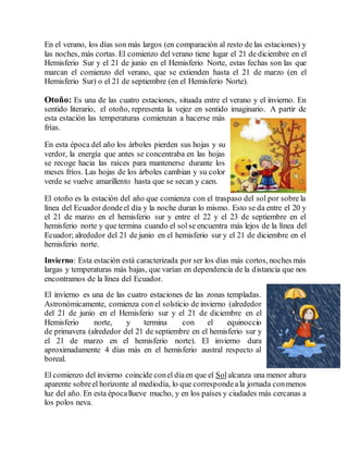 En el verano, los días son más largos (en comparación al resto de las estaciones) y 
las noches, más cortas. El comienzo del verano tiene lugar el 21 de diciembre en el 
Hemisferio Sur y el 21 de junio en el Hemisferio Norte, estas fechas son las que 
marcan el comienzo del verano, que se extienden hasta el 21 de marzo (en el 
Hemisferio Sur) o el 21 de septiembre (en el Hemisferio Norte). 
Otoño: Es una de las cuatro estaciones, situada entre el verano y el invierno. En 
sentido literario, el otoño, representa la vejez en sentido imaginario. A partir de 
esta estación las temperaturas comienzan a hacerse más 
frías. 
En esta época del año los árboles pierden sus hojas y su 
verdor, la energía que antes se concentraba en las hojas 
se recoge hacia las raíces para mantenerse durante los 
meses fríos. Las hojas de los árboles cambian y su color 
verde se vuelve amarillento hasta que se secan y caen. 
El otoño es la estación del año que comienza con el traspaso del sol por sobre la 
línea del Ecuador donde el día y la noche duran lo mismo. Esto se da entre el 20 y 
el 21 de marzo en el hemisferio sur y entre el 22 y el 23 de septiembre en el 
hemisferio norte y que termina cuando el sol se encuentra más lejos de la línea del 
Ecuador; alrededor del 21 de junio en el hemisferio sur y el 21 de diciembre en el 
hemisferio norte. 
Invierno: Esta estación está caracterizada por ser los días más cortos, noches más 
largas y temperaturas más bajas, que varían en dependencia de la distancia que nos 
encontramos de la línea del Ecuador. 
El invierno es una de las cuatro estaciones de las zonas templadas. 
Astronómicamente, comienza con el solsticio de invierno (alrededor 
del 21 de junio en el Hemisferio sur y el 21 de diciembre en el 
Hemisferio norte, y termina con el equinoccio 
de primavera (alrededor del 21 de septiembre en el hemisferio sur y 
el 21 de marzo en el hemisferio norte). El invierno dura 
aproximadamente 4 días más en el hemisferio austral respecto al 
boreal. 
El comienzo del invierno coincide con el día en que el Sol alcanza una menor altura 
aparente sobre el horizonte al mediodía, lo que corresponde a la jornada con menos 
luz del año. En esta época llueve mucho, y en los países y ciudades más cercanas a 
los polos neva. 
 