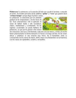 Primavera: La primavera es la estación del año que sucede al invierno y precede 
al verano. Su nombre proviene de las palabras "prime" y "vera" que quieren decir 
"el buen tiempo" porque llega el primer verdor. 
La primavera se caracteriza por un aumento 
gradual de las temperaturas y de las horas de 
luz. Esas características sólo se aprecian en 
zonas de latitud media o alta (oceánicos, 
chinos, mediterráneo y continental). En las 
regiones ecuatoriales no puede hablarse de 
primavera, ya que por lo general sólo existen 
dos estaciones, una seca y otra húmeda, cada una con seis meses, y el día y la noche 
tienen prácticamente la misma duración (12 horas) a lo largo del año. En las zonas 
árticas y antárticas es una estación muy breve. En el hemisferio norte se 
corresponde con los meses de marzo, abril y mayo; en el hemisferio sur (el nuestro), 
con los meses de septiembre, octubre y noviembre. 
 