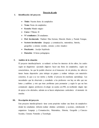 Proyecto de aula 
I. Identificación del proyecto 
 Título: Nuestra fiesta de cumpleaños 
 Tema: Fiesta de cumpleaños 
 Escuela: Mundo mágico 
 Curso: 3°Básico B 
 N° estudiantes: 28 estudiantes. 
 Prof. Involucrado: Vladimir Díaz Serrano, Marcelo Aburto y Pamela Venegas. 
 Sectores involucrados (lenguaje y comunicación, matemática, historia, 
geografías y ciencias sociales, ciencias y artes visuales) 
 Practicante: Jocelyn Sepúlveda 
 Duración: 16 horas pedagógicas. 
II. Análisis de la situación 
El proyecto interdisciplinario se realizará en base los intereses de los niños, los cuales 
según un diagnóstico ejecutado eligieron hacer una fiesta de cumpleaños, según sus 
características, las que he podido observar en el transcurso de mi práctica, los niños/as 
tienen buena disposición para trabajar en grupos y realizar trabajos con materiales 
concretos, lo que a su vez motiva y facilita el proceso de enseñanza aprendizaje. Las 
necesidades que he observado y consultado a los profesores son hay un niño que usa 
lentes y audífono y otro que tiene problemas para pronunciar y según lo que me han 
comunicado algunos profesores el colegio no cuenta con PIE, no recibiendo ningún tipo 
de apoyo a los afectados, además no se hacen adaptaciones curriculares al momento de 
enseñar. 
III. Descripción del proyecto 
Este proyecto interdisciplinario tiene como propósito realizar una fiesta de cumpleaños 
donde los estudiantes deberán realizar distintas actividades y acciones, entrelazando 5 
asignaturas Lenguaje y Comunicación, Matemática, Historia, Geografía y Ciencias 
Sociales, Ciencias Naturales y Tecnología. 
 