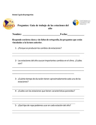 Anexo 5 guía de preguntas 
Preguntas: Guía de trabajo de las estaciones del 
año 
Nombre: _____________________________Fecha:_____________ 
Responde con letra clara y sin faltas de ortografía, las preguntas que están 
vinculadas a la lectura anterior. 
1- ¿Porque se producen los cambios de estaciones? 
_________________________________________________________________ 
_____________________________________________________________ 
2- Las estaciones del año causan importantes cambios en el clima. ¿Cuáles 
son? 
__________________________________________________________________ 
__________________________________________________________________ 
_________________________________________________________ 
3- ¿Cuánto tiempo de duración tienen aproximadamente cada una de las 
estaciones? 
_________________________________________________________________ 
_____________________________________________________________ 
4- ¿Cuáles son las estaciones que tienen características parecidas? 
_________________________________________________________________ 
_________________________________________________________________ 
_________________________________________________________________ 
_________________________________________________________ 
5- ¿Qué tipo de ropa podemos usar en cada estación del año? 
_________________________________________________________________ 
_____________________________________________________________ 
 