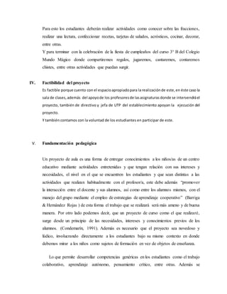Para esto los estudiantes deberán realizar actividades como conocer sobre las fracciones, 
realizar una lectura, confeccionar recetas, tarjetas de saludos, acrósticos, cocinar, decorar, 
entre otras. 
Y para terminar con la celebración de la fiesta de cumpleaños del curso 3° B del Colegio 
Mundo Mágico donde compartiremos regalos, jugaremos, cantaremos, contaremos 
chistes, entre otras actividades que puedan surgir. 
IV. Factibilidad del proyecto 
Es factible porque cuento con el espacio apropiado para la realización de este, en éste caso la 
sala de clases, además del apoyo de los profesores de las asignaturas donde se intervendrá el 
proyecto, también de directivo y jefa de UTP del establecimiento apoyan la ejecución del 
proyecto. 
Y también contamos con la voluntad de los estudiantes en participar de este. 
V. Fundamentación pedagógica 
Un proyecto de aula es una forma de entregar conocimientos a los niños/as de un centro 
educativo mediante actividades entretenidas y que tengan relación con sus intereses y 
necesidades, el nivel en el que se encuentren los estudiantes y que sean distintas a las 
actividades que realizan habitualmente con el profesor/a, este debe además “promover 
la interacción entre el docente y sus alumnos, así como entre los alumnos mismos, con el 
manejo del grupo mediante el empleo de estrategias de aprendizaje cooperativo” (Barriga 
& Hernández Rojas ) de esta forma el trabajo que se realizará será más ameno y de buena 
manera. Por otro lado podemos decir, que un proyecto de curso como el que realizaré, 
surge desde un principio de las necesidades, intereses y conocimientos previos de los 
alumnos. (Condemarín, 1991). Además es necesario que el proyecto sea novedoso y 
lúdico, involucrando directamente a los estudiantes bajo su mismo contexto en donde 
debemos mirar a los niños como sujetos de formación en vez de objetos de enseñanza. 
Lo que permite desarrollar competencias genéricas en los estudiantes como el trabajo 
colaborativo, aprendizaje autónomo, pensamiento crítico, entre otras. Además se 
 