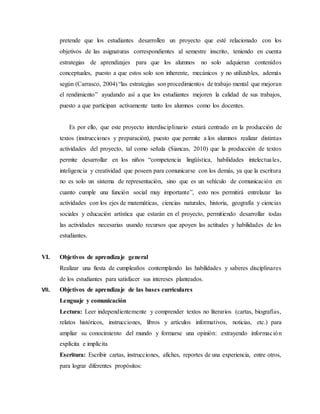 pretende que los estudiantes desarrollen un proyecto que esté relacionado con los 
objetivos de las asignaturas correspondientes al semestre inscrito, teniendo en cuenta 
estrategias de aprendizajes para que los alumnos no solo adquieran contenidos 
conceptuales, puesto a que estos solo son inherente, mecánicos y no utilizables, además 
según (Carrasco, 2004) “las estrategias son procedimientos de trabajo mental que mejoran 
el rendimiento” ayudando así a que los estudiantes mejoren la calidad de sus trabajos, 
puesto a que participan activamente tanto los alumnos como los docentes. 
Es por ello, que este proyecto interdisciplinario estará centrado en la producción de 
textos (instrucciones y preparación), puesto que permite a los alumnos realizar distintas 
actividades del proyecto, tal como señala (Siancas, 2010) que la producción de textos 
permite desarrollar en los niños “competencia lingüística, habilidades intelectua les, 
inteligencia y creatividad que poseen para comunicarse con los demás, ya que la escritura 
no es solo un sistema de representación, sino que es un vehículo de comunicación en 
cuanto cumple una función social muy importante”, esto nos permitirá entrelazar las 
actividades con los ejes de matemáticas, ciencias naturales, historia, geografía y ciencias 
sociales y educación artística que estarán en el proyecto, permitiendo desarrollar todas 
las actividades necesarias usando recursos que apoyen las actitudes y habilidades de los 
estudiantes. 
VI. Objetivos de aprendizaje general 
Realizar una fiesta de cumpleaños contemplando las habilidades y saberes disciplinares 
de los estudiantes para satisfacer sus intereses planteados. 
VII. Objetivos de aprendizaje de las bases curriculares 
Lenguaje y comunicación 
Lectura: Leer independientemente y comprender textos no literarios (cartas, biografías, 
relatos históricos, instrucciones, libros y artículos informativos, noticias, etc.) para 
ampliar su conocimiento del mundo y formarse una opinión: extrayendo informac ión 
explícita e implícita 
Escritura: Escribir cartas, instrucciones, afiches, reportes de una experiencia, entre otros, 
para lograr diferentes propósitos: 
 