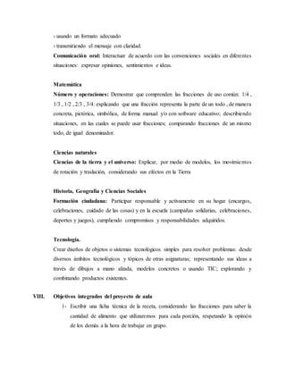 › usando un formato adecuado 
› transmitiendo el mensaje con claridad. 
Comunicación oral: Interactuar de acuerdo con las convenciones sociales en diferentes 
situaciones: expresar opiniones, sentimientos e ideas. 
Matemática 
Número y operaciones: Demostrar que comprenden las fracciones de uso común: 1/4 , 
1/3 , 1/2 , 2/3 , 3/4: explicando que una fracción representa la parte de un todo , de manera 
concreta, pictórica, simbólica, de forma manual y/o con software educativo; describiendo 
situaciones, en las cuales se puede usar fracciones; comparando fracciones de un mismo 
todo, de igual denominador. 
Ciencias naturales 
Ciencias de la tierra y el universo: Explicar, por medio de modelos, los movimie ntos 
de rotación y traslación, considerando sus efectos en la Tierra 
Historia, Geografía y Ciencias Sociales 
Formación ciudadana: Participar responsable y activamente en su hogar (encargos, 
celebraciones, cuidado de las cosas) y en la escuela (campañas solidarias, celebraciones, 
deportes y juegos), cumpliendo compromisos y responsabilidades adquiridos. 
Tecnología. 
Crear diseños de objetos o sistemas tecnológicos simples para resolver problemas: desde 
diversos ámbitos tecnológicos y tópicos de otras asignaturas; representando sus ideas a 
través de dibujos a mano alzada, modelos concretos o usando TIC; explorando y 
combinando productos existentes. 
VIII. Objetivos integrados del proyecto de aula 
1- Escribir una ficha técnica de la receta, considerando las fracciones para saber la 
cantidad de alimento que utilizaremos para cada porción, respetando la opinión 
de los demás a la hora de trabajar en grupo. 
 