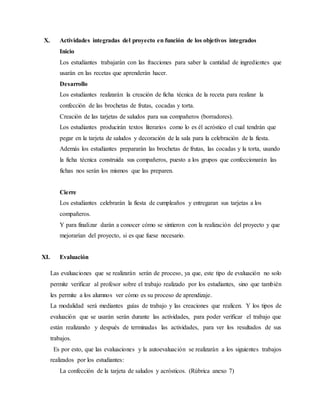 X. Actividades integradas del proyecto en función de los objetivos integrados 
Inicio 
Los estudiantes trabajarán con las fracciones para saber la cantidad de ingredientes que 
usarán en las recetas que aprenderán hacer. 
Desarrollo 
Los estudiantes realizarán la creación de ficha técnica de la receta para realizar la 
confección de las brochetas de frutas, cocadas y torta. 
Creación de las tarjetas de saludos para sus compañeros (borradores). 
Los estudiantes producirán textos literarios como lo es él acróstico el cual tendrán que 
pegar en la tarjeta de saludos y decoración de la sala para la celebración de la fiesta. 
Además los estudiantes prepararán las brochetas de frutas, las cocadas y la torta, usando 
la ficha técnica construida sus compañeros, puesto a los grupos que confeccionarán las 
fichas nos serán los mismos que las preparen. 
Cierre 
Los estudiantes celebrarán la fiesta de cumpleaños y entregaran sus tarjetas a los 
compañeros. 
Y para finalizar darán a conocer cómo se sintieron con la realización del proyecto y que 
mejorarían del proyecto, si es que fuese necesario. 
XI. Evaluación 
Las evaluaciones que se realizarán serán de proceso, ya que, este tipo de evaluación no solo 
permite verificar al profesor sobre el trabajo realizado por los estudiantes, sino que también 
les permite a los alumnos ver cómo es su proceso de aprendizaje. 
La modalidad será mediantes guías de trabajo y las creaciones que realicen. Y los tipos de 
evaluación que se usarán serán durante las actividades, para poder verificar el trabajo que 
están realizando y después de terminadas las actividades, para ver los resultados de sus 
trabajos. 
Es por esto, que las evaluaciones y la autoevaluación se realizarán a los siguientes trabajos 
realizados por los estudiantes: 
La confección de la tarjeta de saludos y acrósticos. (Rúbrica anexo 7) 
 