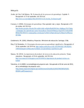 Bibliografía 
Avolio de Cols, S & Dolores, M. Evaluación de los procesos de aprendizaje. Capítulo 9. 
Recuperado el 23 de septiembre del 2014 de: 
http://www.uv.mx/dgdaie/files/2014/03/U2.4-Avolio_Evaluacion.pdf 
Carrasco, J. (2004). Estrategias de aprendizaje. Para aprender más y mejor. Recuperado el 01 
de octubre del 2014 de: 
http://books.google.cl/books?hl=es&lr=&id=mXp8ePboKP8C&oi=fnd&pg=PA17&dq 
=estrategias+de+aprendizaje+para+basica&ots=6ittwJU84I&sig=Ojq7OTCV4SxZ94R 
B04tj3TK3M3U#v=onepage&q=estrategias%20de%20aprendizaje%20para%20basica 
&f=false 
Condemarín, M. (1991). Modelos y Proyectos. Ministerio de educación. Santiago. Chile. 
Díaz, F & Hernández, G. Estrategias docentes para un aprendizaje significativo. Recuperado el 
20 de septiembre del 2014 de: http://mapas.eafit.edu.co/rid=1K28441NZ-1W3H2N9- 
19H/Estrategias%20docentes%20para-un-aprendizaje-significativo.pdf 
Siancas, M. (2010). La importancia de producir de textos en la educación primaria. Temas 
educativos. Recuperado el 24 de septiembre del 2014 de: 
http://wwwmarysi14.blogspot.com/2010/08/la- importancia-de-producir-textos-en-la. 
html 
Tolentino, A. B. (2009). La metodología de proyecto aula . Recuperado el 03 de Junio de 2013, 
de La metodología de proyecto aula : 
http://www.repositoriodigital.ipn.mx/bitstream/handle/123456789/3003/A105- 
00108-1.pdf?sequence=1 
 