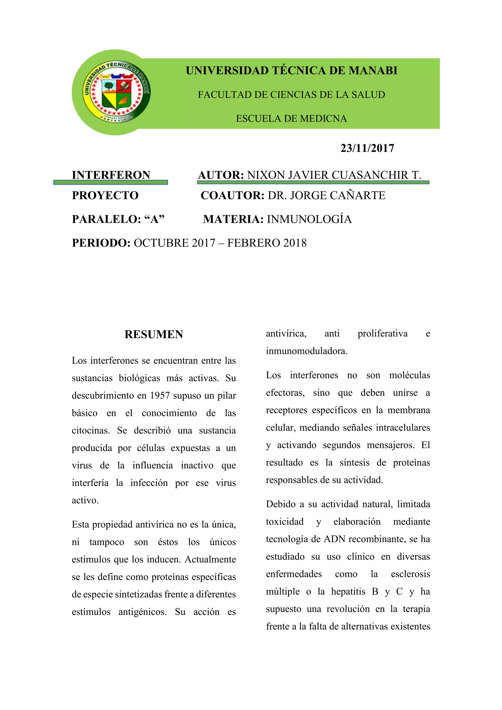 23/11/2017
INTERFERON AUTOR: NIXON JAVIER CUASANCHIR T.
PROYECTO COAUTOR: DR. JORGE CAÑARTE
PARALELO: “A” MATERIA: INMUNOLOGÍA
PERIODO: OCTUBRE 2017 – FEBRERO 2018
RESUMEN
Los interferones se encuentran entre las
sustancias biológicas más activas. Su
descubrimiento en 1957 supuso un pilar
básico en el conocimiento de las
citocinas. Se describió una sustancia
producida por células expuestas a un
virus de la influencia inactivo que
interfería la infección por ese virus
activo.
Esta propiedad antivírica no es la única,
ni tampoco son éstos los únicos
estímulos que los inducen. Actualmente
se les define como proteínas específicas
de especie sintetizadas frente a diferentes
estímulos antigénicos. Su acción es
antivírica, anti proliferativa e
inmunomoduladora.
Los interferones no son moléculas
efectoras, sino que deben unirse a
receptores específicos en la membrana
celular, mediando señales intracelulares
y activando segundos mensajeros. El
resultado es la síntesis de proteínas
responsables de su actividad.
Debido a su actividad natural, limitada
toxicidad y elaboración mediante
tecnología de ADN recombinante, se ha
estudiado su uso clínico en diversas
enfermedades como la esclerosis
múltiple o la hepatitis B y C y ha
supuesto una revolución en la terapia
frente a la falta de alternativas existentes
UNIVERSIDAD TÉCNICA DE MANABI
FACULTAD DE CIENCIAS DE LA SALUD
ESCUELA DE MEDICNA
 