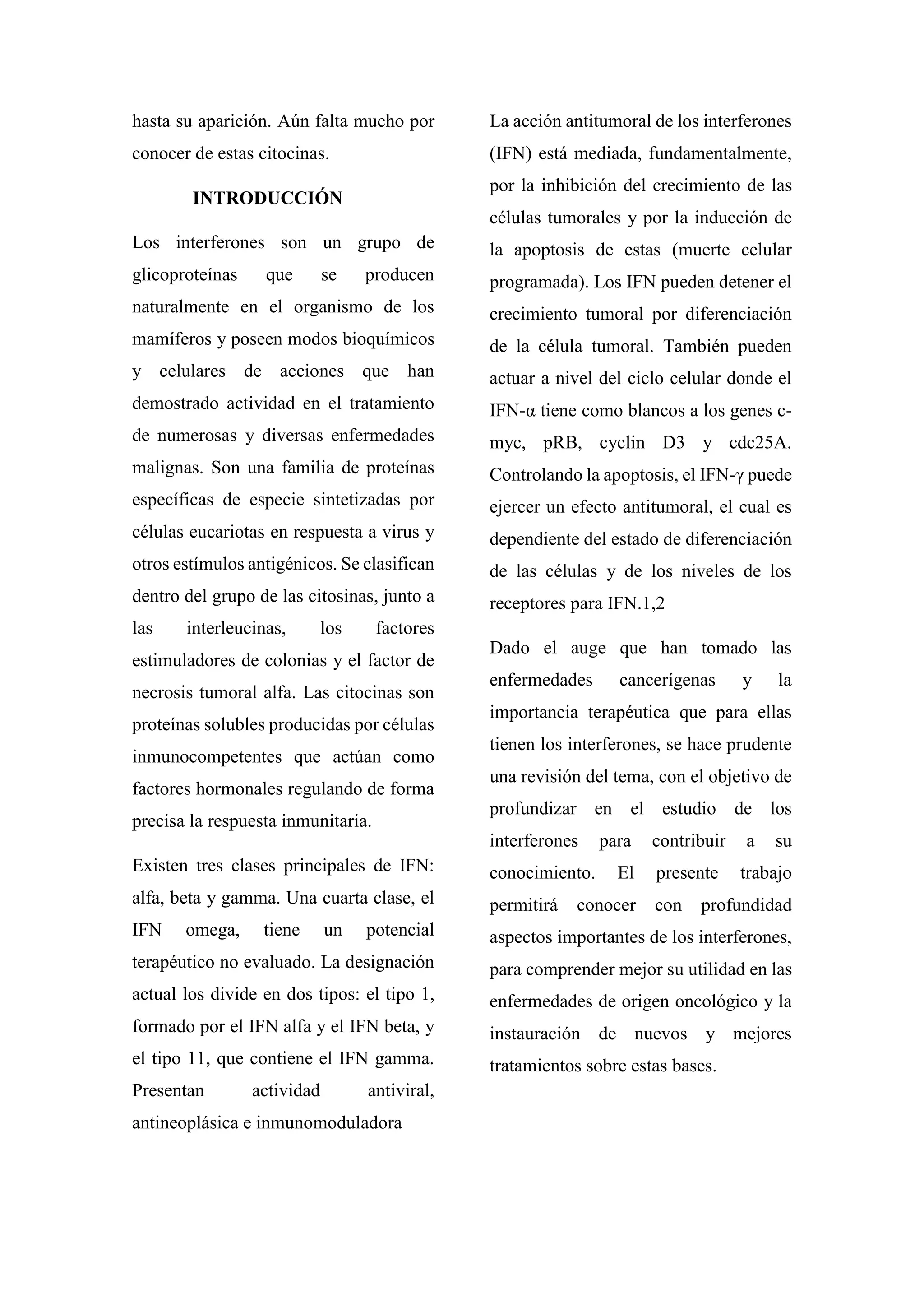 hasta su aparición. Aún falta mucho por
conocer de estas citocinas.
INTRODUCCIÓN
Los interferones son un grupo de
glicoproteínas que se producen
naturalmente en el organismo de los
mamíferos y poseen modos bioquímicos
y celulares de acciones que han
demostrado actividad en el tratamiento
de numerosas y diversas enfermedades
malignas. Son una familia de proteínas
específicas de especie sintetizadas por
células eucariotas en respuesta a virus y
otros estímulos antigénicos. Se clasifican
dentro del grupo de las citosinas, junto a
las interleucinas, los factores
estimuladores de colonias y el factor de
necrosis tumoral alfa. Las citocinas son
proteínas solubles producidas por células
inmunocompetentes que actúan como
factores hormonales regulando de forma
precisa la respuesta inmunitaria.
Existen tres clases principales de IFN:
alfa, beta y gamma. Una cuarta clase, el
IFN omega, tiene un potencial
terapéutico no evaluado. La designación
actual los divide en dos tipos: el tipo 1,
formado por el IFN alfa y el IFN beta, y
el tipo 11, que contiene el IFN gamma.
Presentan actividad antiviral,
antineoplásica e inmunomoduladora
La acción antitumoral de los interferones
(IFN) está mediada, fundamentalmente,
por la inhibición del crecimiento de las
células tumorales y por la inducción de
la apoptosis de estas (muerte celular
programada). Los IFN pueden detener el
crecimiento tumoral por diferenciación
de la célula tumoral. También pueden
actuar a nivel del ciclo celular donde el
IFN-α tiene como blancos a los genes c-
myc, pRB, cyclin D3 y cdc25A.
Controlando la apoptosis, el IFN-γ puede
ejercer un efecto antitumoral, el cual es
dependiente del estado de diferenciación
de las células y de los niveles de los
receptores para IFN.1,2
Dado el auge que han tomado las
enfermedades cancerígenas y la
importancia terapéutica que para ellas
tienen los interferones, se hace prudente
una revisión del tema, con el objetivo de
profundizar en el estudio de los
interferones para contribuir a su
conocimiento. El presente trabajo
permitirá conocer con profundidad
aspectos importantes de los interferones,
para comprender mejor su utilidad en las
enfermedades de origen oncológico y la
instauración de nuevos y mejores
tratamientos sobre estas bases.
 