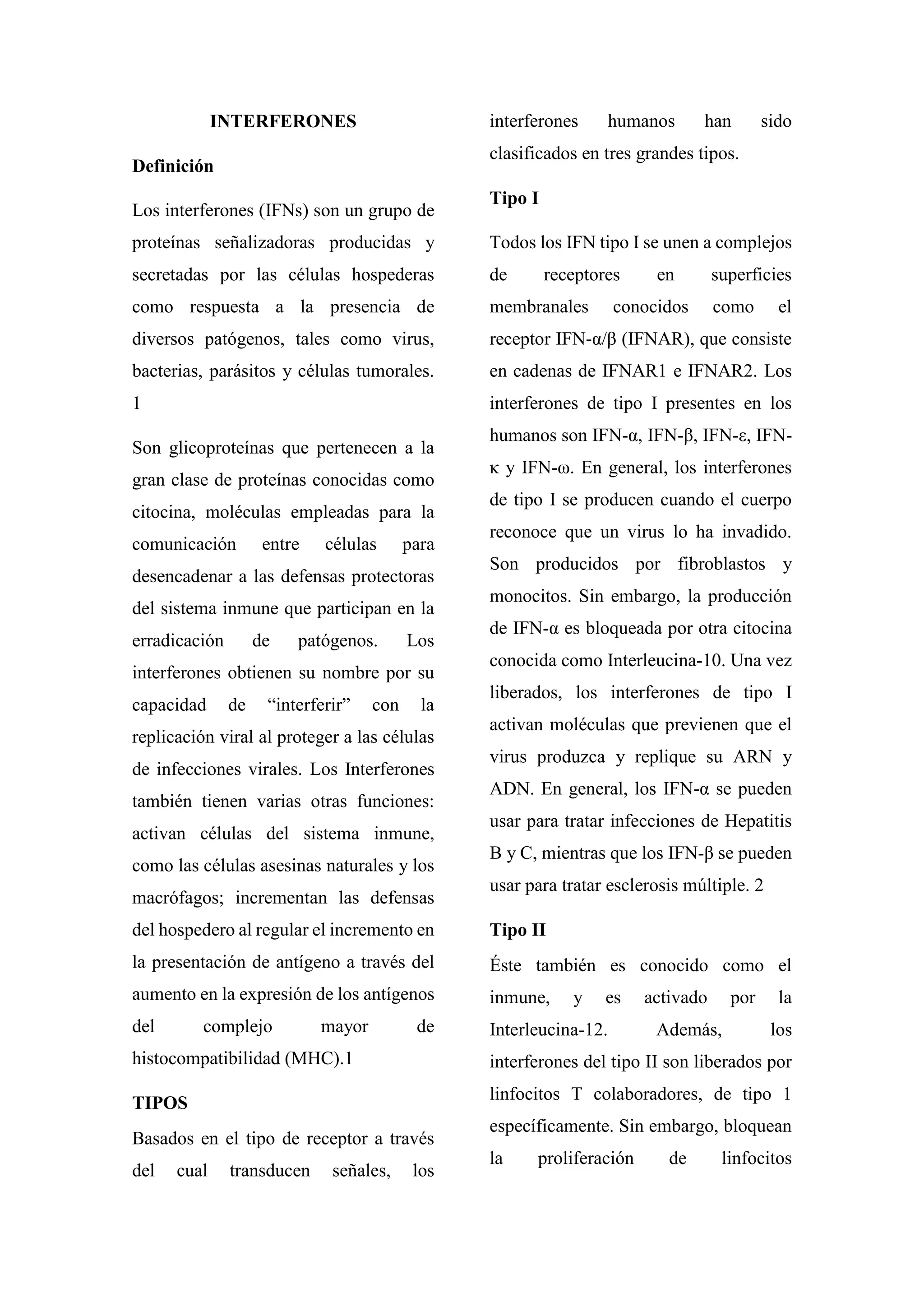 INTERFERONES
Definición
Los interferones (IFNs) son un grupo de
proteínas señalizadoras producidas y
secretadas por las células hospederas
como respuesta a la presencia de
diversos patógenos, tales como virus,
bacterias, parásitos y células tumorales.
1
Son glicoproteínas que pertenecen a la
gran clase de proteínas conocidas como
citocina, moléculas empleadas para la
comunicación entre células para
desencadenar a las defensas protectoras
del sistema inmune que participan en la
erradicación de patógenos. Los
interferones obtienen su nombre por su
capacidad de “interferir” con la
replicación viral al proteger a las células
de infecciones virales. Los Interferones
también tienen varias otras funciones:
activan células del sistema inmune,
como las células asesinas naturales y los
macrófagos; incrementan las defensas
del hospedero al regular el incremento en
la presentación de antígeno a través del
aumento en la expresión de los antígenos
del complejo mayor de
histocompatibilidad (MHC).1
TIPOS
Basados en el tipo de receptor a través
del cual transducen señales, los
interferones humanos han sido
clasificados en tres grandes tipos.
Tipo I
Todos los IFN tipo I se unen a complejos
de receptores en superficies
membranales conocidos como el
receptor IFN-α/β (IFNAR), que consiste
en cadenas de IFNAR1 e IFNAR2. Los
interferones de tipo I presentes en los
humanos son IFN-α, IFN-β, IFN-ε, IFN-
κ y IFN-ω. En general, los interferones
de tipo I se producen cuando el cuerpo
reconoce que un virus lo ha invadido.
Son producidos por fibroblastos y
monocitos. Sin embargo, la producción
de IFN-α es bloqueada por otra citocina
conocida como Interleucina-10. Una vez
liberados, los interferones de tipo I
activan moléculas que previenen que el
virus produzca y replique su ARN y
ADN. En general, los IFN-α se pueden
usar para tratar infecciones de Hepatitis
B y C, mientras que los IFN-β se pueden
usar para tratar esclerosis múltiple. 2
Tipo II
Éste también es conocido como el
inmune, y es activado por la
Interleucina-12. Además, los
interferones del tipo II son liberados por
linfocitos T colaboradores, de tipo 1
específicamente. Sin embargo, bloquean
la proliferación de linfocitos
 