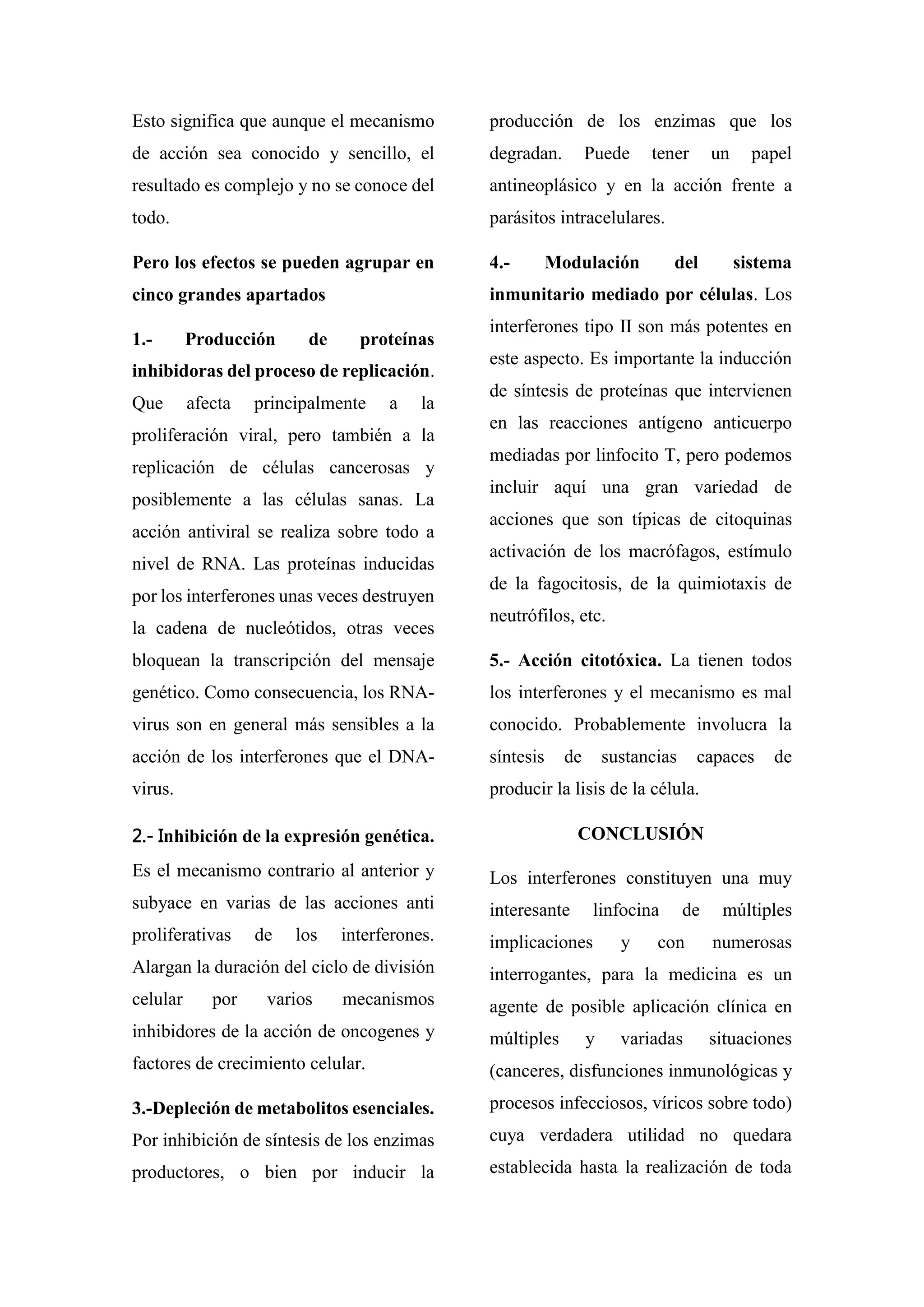 Esto significa que aunque el mecanismo
de acción sea conocido y sencillo, el
resultado es complejo y no se conoce del
todo.
Pero los efectos se pueden agrupar en
cinco grandes apartados
1.- Producción de proteínas
inhibidoras del proceso de replicación.
Que afecta principalmente a la
proliferación viral, pero también a la
replicación de células cancerosas y
posiblemente a las células sanas. La
acción antiviral se realiza sobre todo a
nivel de RNA. Las proteínas inducidas
por los interferones unas veces destruyen
la cadena de nucleótidos, otras veces
bloquean la transcripción del mensaje
genético. Como consecuencia, los RNA-
virus son en general más sensibles a la
acción de los interferones que el DNA-
virus.
2.- Inhibición de la expresión genética.
Es el mecanismo contrario al anterior y
subyace en varias de las acciones anti
proliferativas de los interferones.
Alargan la duración del ciclo de división
celular por varios mecanismos
inhibidores de la acción de oncogenes y
factores de crecimiento celular.
3.-Depleción de metabolitos esenciales.
Por inhibición de síntesis de los enzimas
productores, o bien por inducir la
producción de los enzimas que los
degradan. Puede tener un papel
antineoplásico y en la acción frente a
parásitos intracelulares.
4.- Modulación del sistema
inmunitario mediado por células. Los
interferones tipo II son más potentes en
este aspecto. Es importante la inducción
de síntesis de proteínas que intervienen
en las reacciones antígeno anticuerpo
mediadas por linfocito T, pero podemos
incluir aquí una gran variedad de
acciones que son típicas de citoquinas
activación de los macrófagos, estímulo
de la fagocitosis, de la quimiotaxis de
neutrófilos, etc.
5.- Acción citotóxica. La tienen todos
los interferones y el mecanismo es mal
conocido. Probablemente involucra la
síntesis de sustancias capaces de
producir la lisis de la célula.
CONCLUSIÓN
Los interferones constituyen una muy
interesante linfocina de múltiples
implicaciones y con numerosas
interrogantes, para la medicina es un
agente de posible aplicación clínica en
múltiples y variadas situaciones
(canceres, disfunciones inmunológicas y
procesos infecciosos, víricos sobre todo)
cuya verdadera utilidad no quedara
establecida hasta la realización de toda
 