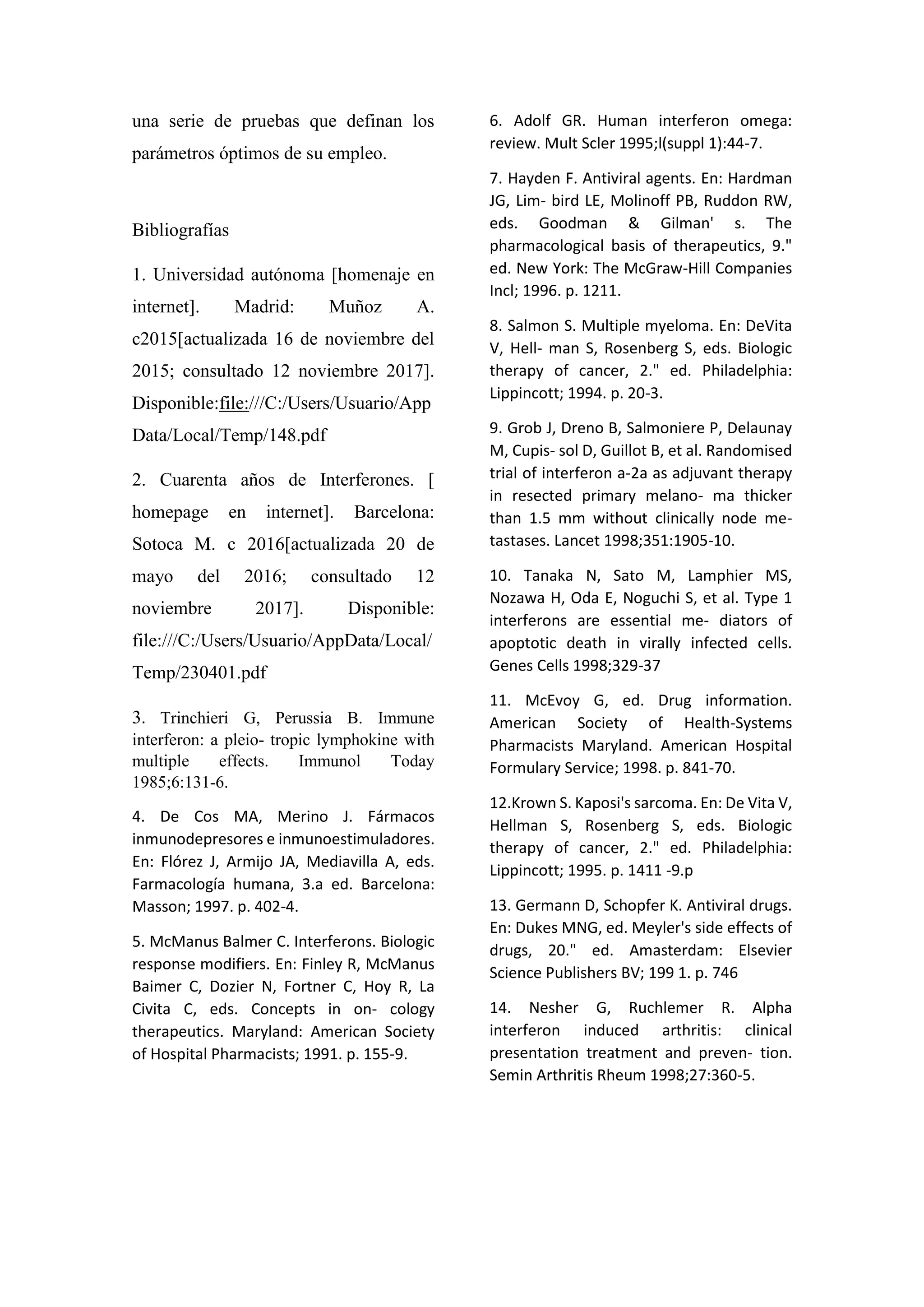 una serie de pruebas que definan los
parámetros óptimos de su empleo.
Bibliografías
1. Universidad autónoma [homenaje en
internet]. Madrid: Muñoz A.
c2015[actualizada 16 de noviembre del
2015; consultado 12 noviembre 2017].
Disponible:file:///C:/Users/Usuario/App
Data/Local/Temp/148.pdf
2. Cuarenta años de Interferones. [
homepage en internet]. Barcelona:
Sotoca M. c 2016[actualizada 20 de
mayo del 2016; consultado 12
noviembre 2017]. Disponible:
file:///C:/Users/Usuario/AppData/Local/
Temp/230401.pdf
3. Trinchieri G, Perussia B. Immune
interferon: a pleio- tropic lymphokine with
multiple effects. Immunol Today
1985;6:131-6.
4. De Cos MA, Merino J. Fármacos
inmunodepresores e inmunoestimuladores.
En: Flórez J, Armijo JA, Mediavilla A, eds.
Farmacología humana, 3.a ed. Barcelona:
Masson; 1997. p. 402-4.
5. McManus Balmer C. Interferons. Biologic
response modifiers. En: Finley R, McManus
Baimer C, Dozier N, Fortner C, Hoy R, La
Civita C, eds. Concepts in on- cology
therapeutics. Maryland: American Society
of Hospital Pharmacists; 1991. p. 155-9.
6. Adolf GR. Human interferon omega:
review. Mult Scler 1995;l(suppl 1):44-7.
7. Hayden F. Antiviral agents. En: Hardman
JG, Lim- bird LE, Molinoff PB, Ruddon RW,
eds. Goodman & Gilman' s. The
pharmacological basis of therapeutics, 9."
ed. New York: The McGraw-Hill Companies
Incl; 1996. p. 1211.
8. Salmon S. Multiple myeloma. En: DeVita
V, Hell- man S, Rosenberg S, eds. Biologic
therapy of cancer, 2." ed. Philadelphia:
Lippincott; 1994. p. 20-3.
9. Grob J, Dreno B, Salmoniere P, Delaunay
M, Cupis- sol D, Guillot B, et al. Randomised
trial of interferon a-2a as adjuvant therapy
in resected primary melano- ma thicker
than 1.5 mm without clinically node me-
tastases. Lancet 1998;351:1905-10.
10. Tanaka N, Sato M, Lamphier MS,
Nozawa H, Oda E, Noguchi S, et al. Type 1
interferons are essential me- diators of
apoptotic death in virally infected cells.
Genes Cells 1998;329-37
11. McEvoy G, ed. Drug information.
American Society of Health-Systems
Pharmacists Maryland. American Hospital
Formulary Service; 1998. p. 841-70.
12.Krown S. Kaposi's sarcoma. En: De Vita V,
Hellman S, Rosenberg S, eds. Biologic
therapy of cancer, 2." ed. Philadelphia:
Lippincott; 1995. p. 1411 -9.p
13. Germann D, Schopfer K. Antiviral drugs.
En: Dukes MNG, ed. Meyler's side effects of
drugs, 20." ed. Amasterdam: Elsevier
Science Publishers BV; 199 1. p. 746
14. Nesher G, Ruchlemer R. Alpha
interferon induced arthritis: clinical
presentation treatment and preven- tion.
Semin Arthritis Rheum 1998;27:360-5.
 
