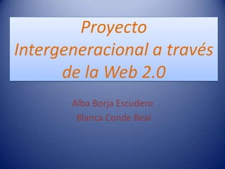 Proyecto
Intergeneracional a través
      de la Web 2.0
       Alba Borja Escudero
        Blanca Conde Real
 