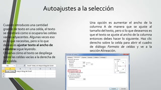 Autoajustes a la selección
Cuando introduces una cantidad
grande de texto en una celda, el texto
se mostrará como si ocupara las celdas
vacías adyacentes. Algunas veces eso
es lo que necesitas, pero si lo que
deseas es ajustar texto al ancho de
columna sigue leyendo.
Observa cómo el texto se despliega
sobre las celdas vacías a la derecha de
una celda.
Una opción es aumentar el ancho de la
columna A de manera que se ajuste al
tamaño del texto, pero si lo que deseamos es
que el texto se ajuste al ancho de la columna
entonces debes hacer lo siguiente. Haz clic
derecho sobre la celda para abrir el cuadro
de diálogo Formato de celdas y ve a la
secciónAlineación.
 