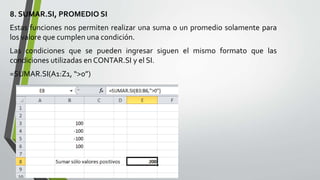 8. SUMAR.SI, PROMEDIO SI
Estas funciones nos permiten realizar una suma o un promedio solamente para
los valore que cumplen una condición.
Las condiciones que se pueden ingresar siguen el mismo formato que las
condiciones utilizadas en CONTAR.SI y el SI.
=SUMAR.SI(A1:Z1, “>0”)
 