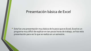 Presentación básica de Excel
• Esta fue una presentación muy básica de lo poco que es Excel, Excel es un
programa muy difícil de explicar en tan pocas horas de trabajo, se hizo esta
presentación para ver lo que se realizo en un semestre.
 