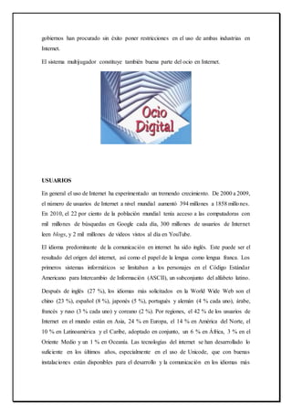 gobiernos han procurado sin éxito poner restricciones en el uso de ambas industrias en
Internet.
El sistema multijugador constituye también buena parte del ocio en Internet.
USUARIOS
En general el uso de Internet ha experimentado un tremendo crecimiento. De 2000 a 2009,
el número de usuarios de Internet a nivel mundial aumentó 394 millones a 1858 millones.
En 2010, el 22 por ciento de la población mundial tenía acceso a las computadoras con
mil millones de búsquedas en Google cada día, 300 millones de usuarios de Internet
leen blogs, y 2 mil millones de videos vistos al día en YouTube.
El idioma predominante de la comunicación en internet ha sido inglés. Este puede ser el
resultado del origen del internet, así como el papel de la lengua como lengua franca. Los
primeros sistemas informáticos se limitaban a los personajes en el Código Estándar
Americano para Intercambio de Información (ASCII), un subconjunto del alfabeto latino.
Después de inglés (27 %), los idiomas más solicitados en la World Wide Web son el
chino (23 %), español (8 %), japonés (5 %), portugués y alemán (4 % cada uno), árabe,
francés y ruso (3 % cada uno) y coreano (2 %). Por regiones, el 42 % de los usuarios de
Internet en el mundo están en Asia, 24 % en Europa, el 14 % en América del Norte, el
10 % en Latinoamérica y el Caribe, adoptado en conjunto, un 6 % en África, 3 % en el
Oriente Medio y un 1 % en Oceanía. Las tecnologías del internet se han desarrollado lo
suficiente en los últimos años, especialmente en el uso de Unicode, que con buenas
instalaciones están disponibles para el desarrollo y la comunicación en los idiomas más
 