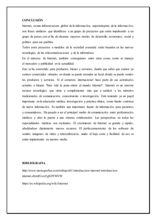 CONCLUSIÓN
Internet, es una infraestructura global de la información, superautopista de la información,
son frases similares que identifican a un grupo de proyectos que están impulsando a un
grupo de países con el fin de alcanzar mayores niveles de desarrollo económico, social y
político para sus pueblos.
Todos estos proyectos o modelos de la sociedad avanzada están basados en las nuevas
tecnologías de las telecomunicaciones y de la informática.
En el universo de Internet, también conseguimos entre otras cosas, como se maneja
el mercadeo y publicidad en la actualidad.
Este se ha convertido para productos, bienes y servicios, dando que saber que existen ya
centros comerciales virtuales en donde se puede arrendar un local donde se puede vender
los productos y servicios. Si el comercio internacional hace parte de sus actividades
actuales o futuras "bien vale la pena entrar al mundo Internet". Internet es un enorme
recurso tecnológico que viene a complementar más que a sustituir a los métodos
tradicionales de comunicación, conocimiento e investigación. Está teniendo ya un papel
importante en la educación médica, investigación y práctica clínica, como fuente continua
de nueva información. Es también una importante fuente de información para pacientes
y consumidores. Ha pasado a ser el principal medio de comunicación entre profesionales
médicos y abre la puerta a una extensa colaboración. Las perspectivas en todas las
especialidades médicas son excitantes. El crecimiento de Internet es grande y rápido,
añadiéndose diariamente nuevos recursos. El perfeccionamiento de los software de
sonido, imágenes de video y teleconferencia, unido al bajo coste y facilidad de uso se
están implantando en nuestro medio.
BIBLIOGRAFIA
http://www.monografias.com/trabajos81/introduccion-internet/introduccion-
internet.shtml#ixzz3gSDYl0VW
https://es.wikipedia.org/wiki/Internet
 