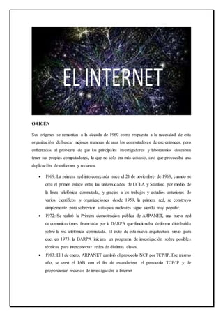 ORIGEN
Sus orígenes se remontan a la década de 1960 como respuesta a la necesidad de esta
organización de buscar mejores maneras de usar los computadores de ese entonces, pero
enfrentados al problema de que los principales investigadores y laboratorios deseaban
tener sus propios computadores, lo que no solo era más costoso, sino que provocaba una
duplicación de esfuerzos y recursos.
 1969: La primera red interconectada nace el 21 de noviembre de 1969, cuando se
crea el primer enlace entre las universidades de UCLA y Stanford por medio de
la línea telefónica conmutada, y gracias a los trabajos y estudios anteriores de
varios científicos y organizaciones desde 1959, la primera red, se construyó
simplemente para sobrevivir a ataques nucleares sigue siendo muy popular.
 1972: Se realizó la Primera demostración pública de ARPANET, una nueva red
de comunicaciones financiada por la DARPA que funcionaba de forma distribuida
sobre la red telefónica conmutada. El éxito de esta nueva arquitectura sirvió para
que, en 1973, la DARPA iniciara un programa de investigación sobre posibles
técnicas para interconectar redes de distintas clases.
 1983: El 1 de enero, ARPANET cambió el protocolo NCP por TCP/IP. Ese mismo
año, se creó el IAB con el fin de estandarizar el protocolo TCP/IP y de
proporcionar recursos de investigación a Internet
 