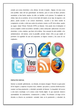 enviada por correo electrónico a las oficinas de todo el mundo. Algunas de estas cosas
eran posibles antes del uso generalizado de Internet, pero el costo de líneas privadas
arrendadas se han hecho muchos de ellos no factibles en la práctica. Un empleado de
oficina lejos de su escritorio, tal vez al otro lado del mundo en un viaje de negocios o de
placer, puede acceder a sus correos electrónicos, acceder a sus datos usando la
computación en nube, o abrir una sesión de escritorio remoto a su PC de la oficina usando
un seguro virtual Private Network (VPN) en Internet. Esto puede dar al trabajador el
acceso completo a todos sus archivos normales y datos, incluyendo aplicaciones de correo
electrónico y otros, mientras que fuera de la oficina. Este concepto ha sido remitido a los
administradores del sistema como la pesadilla privada virtual, [36], ya que amplía el
perímetro de seguridad de una red corporativa en lugares remotos y las casas de sus
empleados.
IMPACTO SOCIAL
Internet se extendió globalmente, no obstante, de manera desigual. Floreció en gran parte
de los hogares y empresas de países ricos, mientras que países y sectores desfavorecidos
cuentan con baja penetración y velocidad promedio de Internet. La inequidad del acceso
a esta nueva tecnología se le conoce como brecha digital, lo que repercute menores
oportunidades de conocimiento, comunicación y cultura. No obstante a lo largo de las
décadas se observa un crecimiento sostenido tanto en la penetración y velocidad de
 