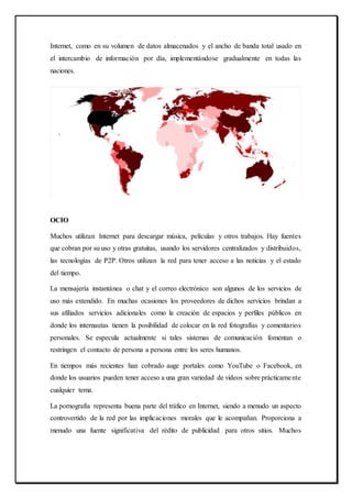 Internet, como en su volumen de datos almacenados y el ancho de banda total usado en
el intercambio de información por día, implementándose gradualmente en todas las
naciones.
OCIO
Muchos utilizan Internet para descargar música, películas y otros trabajos. Hay fuentes
que cobran por su uso y otras gratuitas, usando los servidores centralizados y distribuidos,
las tecnologías de P2P. Otros utilizan la red para tener acceso a las noticias y el estado
del tiempo.
La mensajería instantánea o chat y el correo electrónico son algunos de los servicios de
uso más extendido. En muchas ocasiones los proveedores de dichos servicios brindan a
sus afiliados servicios adicionales como la creación de espacios y perfiles públicos en
donde los internautas tienen la posibilidad de colocar en la red fotografías y comentarios
personales. Se especula actualmente si tales sistemas de comunicación fomentan o
restringen el contacto de persona a persona entre los seres humanos.
En tiempos más recientes han cobrado auge portales como YouTube o Facebook, en
donde los usuarios pueden tener acceso a una gran variedad de videos sobre prácticamente
cualquier tema.
La pornografía representa buena parte del tráfico en Internet, siendo a menudo un aspecto
controvertido de la red por las implicaciones morales que le acompañan. Proporciona a
menudo una fuente significativa del rédito de publicidad para otros sitios. Muchos
 