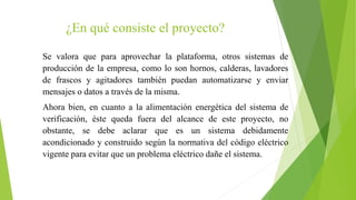 ¿En qué consiste el proyecto?
Se valora que para aprovechar la plataforma, otros sistemas de
producción de la empresa, como lo son hornos, calderas, lavadores
de frascos y agitadores también puedan automatizarse y enviar
mensajes o datos a través de la misma.
Ahora bien, en cuanto a la alimentación energética del sistema de
verificación, éste queda fuera del alcance de este proyecto, no
obstante, se debe aclarar que es un sistema debidamente
acondicionado y construido según la normativa del código eléctrico
vigente para evitar que un problema eléctrico dañe el sistema.
 