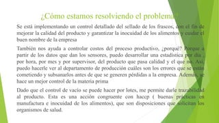 ¿Cómo estamos resolviendo el problema?
Se está implementando un control detallado del sellado de los frascos, con el fin de
mejorar la calidad del producto y garantizar la inocuidad de los alimentos y cuidar el
buen nombre de la empresa
También nos ayuda a controlar costos del proceso productivo, ¿porqué? Porque a
partir de los datos que dan los sensores, puedo desarrollar una estadística por día ,
por hora, por mes y por supervisor, del producto que pasa calidad y el que no. Así,
puedo hacerle ver al departamento de producción cuáles son los errores que se están
cometiendo y subsanarlos antes de que se generen pérdidas a la empresa. Además, se
hace un mejor control de la materia prima
Dado que el control de vacío se puede hacer por lotes, me permite darle trazabilidad
al producto. Esta es una acción congruente con haccp ( buenas prácticas en
manufactura e inocuidad de los alimentos), que son disposiciones que solicitan los
organismos de salud.
 