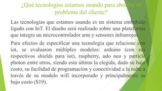 ¿Qué tecnologías estamos usando para abordar el
problema del cliente?
Las tecnologías que estamos usando es un sistema embebido
ligado con IoT. El diseño será realizado sobre una plataforma
que integra un microcontrolador arm y sensores infrarrojos.
Para efectos de especificar una tecnología que relacione con
iot, se evaluaron múltiples modelos: arduino (con sus
respectivos shields para iot), raspberry, udo neo y particle
photon entre otros, siendo esta última la elegida, dado su bajo
costo, su facilidad de programación y conectividad a la nube a
través de su modulo wifi incorporado y principalmente su
bajo costo ($19).
 