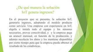 ¿De qué manera la solución
IoT genera ingresos?
En el proyecto que se presenta, la solución IoT,
generaría ingresos, adoptando el modelo producto
como servicio. Una empresa con experiencia en IoT,
alquila e instala todo el equipo y los sensores
necesarios, provee conectividad, y y la empresa paga
un arancel mensual, en función de la producción, y
además recolecta los datos y los mantiene disponibles
por cierto tiempo para que la empresa pueda obtener el
resultado de las estadísticas.
 