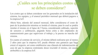 ¿Cuáles son los principales costos que
se deben considerar?
Los costos que se deben considerar son los generados en la instalación del
sistema, los equipos, y el arancel periódico mensual que deberá pagarse a
la empresa IoT.
Ahora bien, además del arancel mensual, debe considerarse el costo de
paro de la producción mientras se instala el sistema, para lo cual se podría
instalar el mismo en el lapso de 5 horas, considerando cableado, sujeción
de sensores y calibración, pagando horas extra a dos empleados de
mantenimiento para que supervisen el trabajo y la puesta en marcha del
sistema.
En cuanto al contrato de servicio, el mismo deberá realizarse por al menos
2 años para que la empresa IoT, pueda obtener una ganancia que haga
crecer el negocio, así como establecerse una cláusula de indemnización en
caso de que la empresa contratante desee rescindir el mismo, sin causas
atribuibles a la empresa IoT.
 