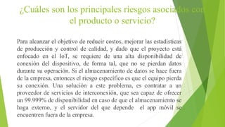¿Cuáles son los principales riesgos asociados con
el producto o servicio?
Para alcanzar el objetivo de reducir costos, mejorar las estadísticas
de producción y control de calidad, y dado que el proyecto está
enfocado en el IoT, se requiere de una alta disponibilidad de
conexión del dispositivo, de forma tal, que no se pierdan datos
durante su operación. Si el almacenamiento de datos se hace fuera
de la empresa, entonces el riesgo específico es que el equipo pierda
su conexión. Una solución a este problema, es contratar a un
proveedor de servicios de interconexión, que sea capaz de ofrecer
un 99.999% de disponibilidad en caso de que el almacenamiento se
haga externo, y el servidor del que depende el app móvil se
encuentren fuera de la empresa.
 