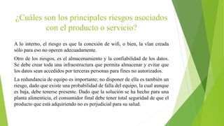 ¿Cuáles son los principales riesgos asociados
con el producto o servicio?
A lo interno, el riesgo es que la conexión de wifi, o bien, la vlan creada
sólo para eso no operen adecuadamente.
Otro de los riesgos, es el almacenamiento y la confiabilidad de los datos.
Se debe crear toda una infraestructura que permita almacenar y evitar que
los datos sean accedidos por terceras personas para fines no autorizados.
La redundancia de equipo es importante; no disponer de ella es también un
riesgo, dado que existe una probabilidad de falla del equipo, la cual aunque
es baja, debe tenerse presente. Dado que la solución se ha hecho para una
planta alimenticia, el consumidor final debe tener total seguridad de que el
producto que está adquiriendo no es perjudicial para su salud.
 