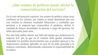 ¿Qué asuntos de políticas puede afectar la
comercialización del servicio?
En el caso del proyecto expuesto, los asuntos de política serían crear
confianza en los clientes, por cuanto se pueda determinar que con
este sistema se obtienen resultados fehacientes y confiables que
permitan a la empresa que comercializa el producto, definir la
cantidad de frascos desechados, la persona a cargo del proceso, las
fallas derivadas, entre otras.
Por otro lado podría afectar una falla del equipo que proporciona la
empresa IoT, por lo que en el contrato debe quedar claramente
estipulado los posibles inconvenientes que se pueden aparecer y las
disposiciones jurídicas aplicable en caso de un daño generado a la
empresa contratante, determinando claramente la responsabilidad de
las partes.
 