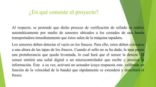 ¿En qué consiste el proyecto?
Al respecto, se pretende que dicho proceso de verificación de sellado se realice
automáticamente por medio de sensores ubicados a los costados de una banda
transportadora inmediatamente que éstos salen de la máquina tapadora.
Los sensores deben detectar el vacío en los frascos. Para ello, estos deben colocarse
a una altura de las tapas de los frascos. Cuando el sello no se ha dado, la tapa posee
una protuberancia que queda levantada, lo cual hará que el sensor la detecte. El
sensor emitirá una señal digital a un microcontrolador que recibe y procesa la
información. Éste a su vez, activará un actuador (cuya respuesta esta calibrada en
función de la velocidad de la banda) que rápidamente se extenderá y desechará el
frasco.
 