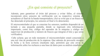¿En qué consiste el proyecto?
Además, para garantizar el éxito del proceso y evitar fallas, el sistema
incorporará otros sensores de verificación con su respectivo sistema de
actuadores al final de la banda transportadora. (Así se evita que si un frasco no
fue detectado al principio, los sensores al final si lo detectarán).
El microcontrolador al que se conectan los sensores, también dispondrá de un
teclado y una pequeña pantalla, donde se ingresará otra información
importante, como lote, código del operador de la máquina y código del
supervisor de producción y número de frascos que integran el lote y que serán
verificados).
Cabe aclarar, que en todo momento el microcontrolador estará conectado a
una red vlan de producción de la empresa. Que además de proveerle siempre
la fecha y la hora correcta (mediante ntp), permitirá que este envíe la
información sobre los rechazos a una base de datos para su análisis estadístico.
 