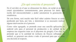 ¿En qué consiste el proyecto?
En el servidor en el que se almacenan los datos, un script en python
estará ejecutándose constantemente, para procesar los datos que
recibe del microcontrolador y poder automatizar la generación de
estadísticas.
De esta forma, será mucho más fácil saber cuántos frascos se están
perdiendo por hora, por lote, y determinar si es necesario realizar
alguna intervención en el proceso.
Como valor agregado, se pretende crear una sencilla aplicación en
android solo para el personal de producción y de calidad de la
empresa (no requerira estar en el playstore de google). Con ello, se
pretende que si la cantidad de rechazos de frascos sobrepasa un
umbral, se generará una alerta a todo el personal para que se tome
una decisión al respecto.
 