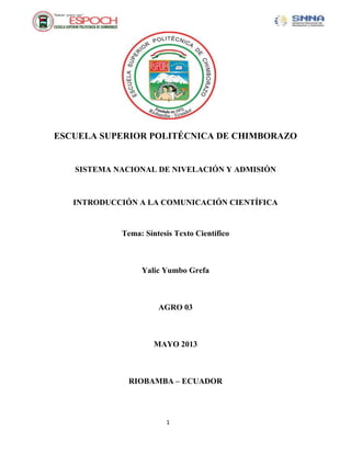 1
ESCUELA SUPERIOR POLITÉCNICA DE CHIMBORAZO
SISTEMA NACIONAL DE NIVELACIÓN Y ADMISIÓN
INTRODUCCIÓN A LA COMUNICACIÓN CIENTÍFICA
Tema: Síntesis Texto Científico
Yalic Yumbo Grefa
AGRO 03
MAYO 2013
RIOBAMBA – ECUADOR
 