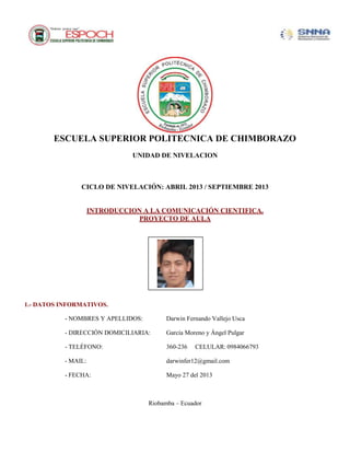 ESCUELA SUPERIOR POLITECNICA DE CHIMBORAZO
UNIDAD DE NIVELACION
CICLO DE NIVELACIÓN: ABRIL 2013 / SEPTIEMBRE 2013
INTRODUCCION A LA COMUNICACIÓN CIENTIFICA.
PROYECTO DE AULA
1.- DATOS INFORMATIVOS.
- NOMBRES Y APELLIDOS: Darwin Fernando Vallejo Usca
- DIRECCIÓN DOMICILIARIA: García Moreno y Ángel Pulgar
- TELÉFONO: 360-236 CELULAR: 0984066793
- MAIL: darwinfer12@gmail.com
- FECHA: Mayo 27 del 2013
Riobamba – Ecuador
 